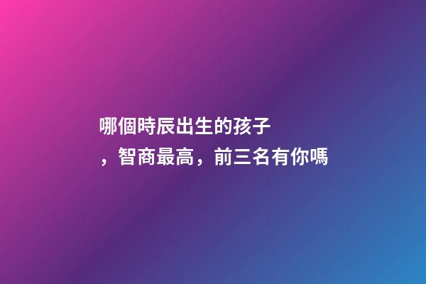 哪個時辰出生的孩子，智商最高，前三名有你嗎